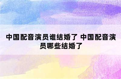 中国配音演员谁结婚了 中国配音演员哪些结婚了